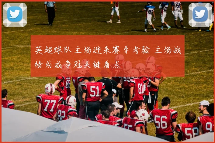 英超球队主场迎来赛季考验 主场战绩或成争冠关键看点