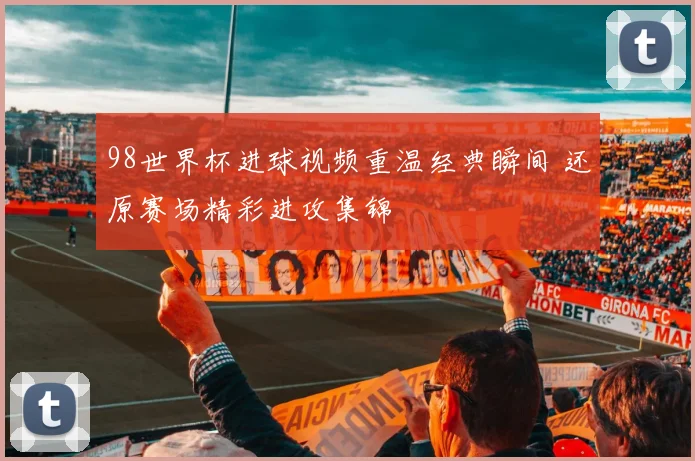 98世界杯进球视频重温经典瞬间 还原赛场精彩进攻集锦