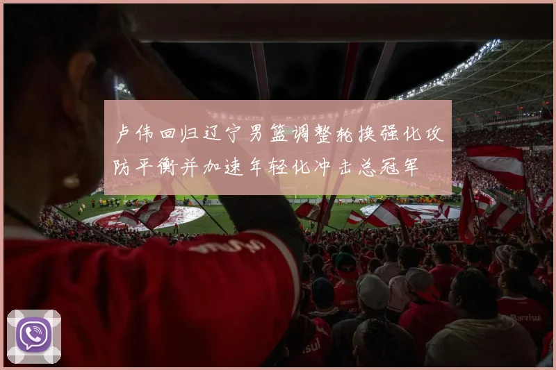 卢伟回归辽宁男篮调整轮换强化攻防平衡并加速年轻化冲击总冠军