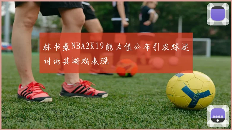 林书豪NBA2K19能力值公布引发球迷讨论其游戏表现