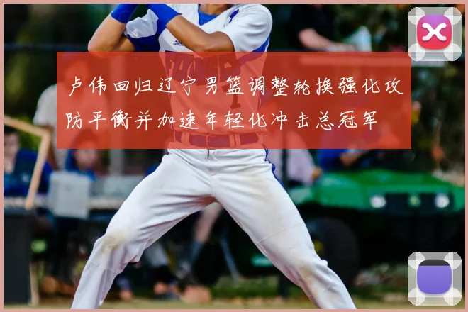 卢伟回归辽宁男篮调整轮换强化攻防平衡并加速年轻化冲击总冠军