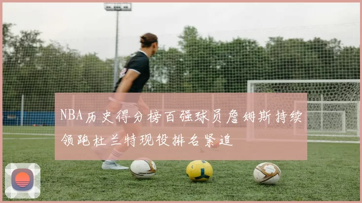 NBA历史得分榜百强球员詹姆斯持续领跑杜兰特现役排名紧追
