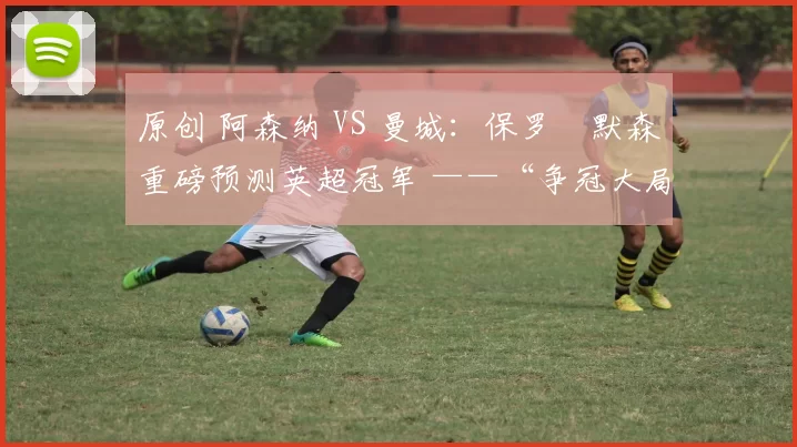 原创 阿森纳 VS 曼城：保罗・默森重磅预测英超冠军 ——“争冠大局已定！”