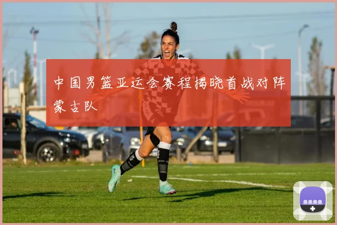 中国男篮亚运会赛程揭晓首战对阵蒙古队