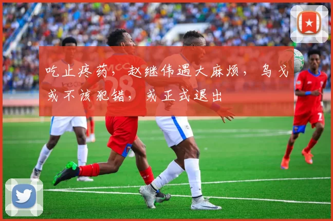 吃止疼药，赵继伟遇大麻烦，乌戈或不该犯错，或正式退出