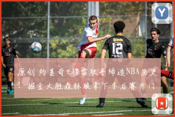 原创 约基奇+穆雷联手缔造NBA历史！掘金大胜森林狼拿下季后赛开门红