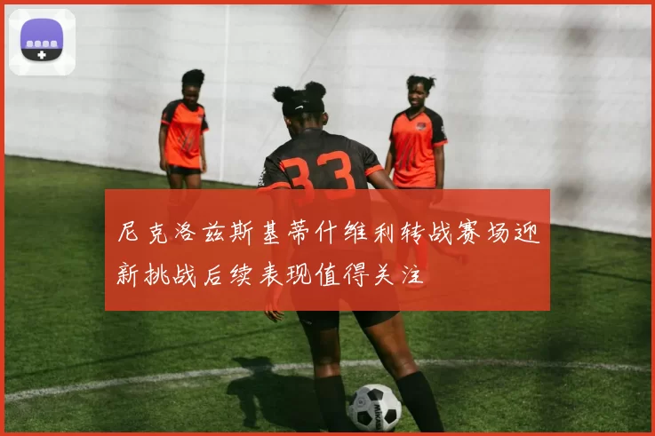 尼克洛兹斯基蒂什维利转战赛场迎新挑战后续表现值得关注