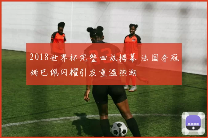 2018世界杯完整回放揭幕 法国夺冠姆巴佩闪耀引发重温热潮