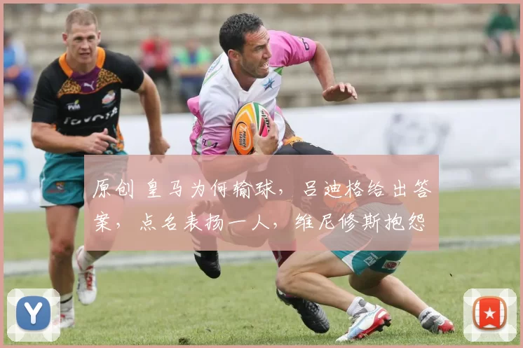 原创 皇马为何输球，吕迪格给出答案，点名表扬一人，维尼修斯抱怨裁判