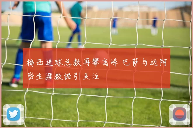 梅西进球总数再攀高峰 巴萨与迈阿密生涯数据引关注