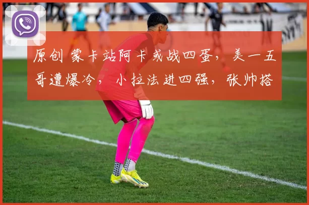 原创 蒙卡站阿卡或战四蛋，美一五哥遭爆冷，小拉法进四强，张帅搭奥胖