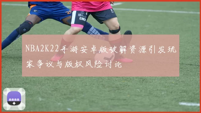 NBA2K22手游安卓版破解资源引发玩家争议与版权风险讨论