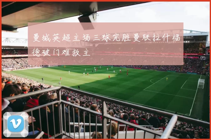 曼城英超主场三球完胜曼联拉什福德破门难救主