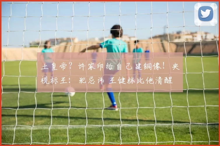 土皇帝？许家印给自己建铜像！央视标王：犯忌讳 王健林比他清醒