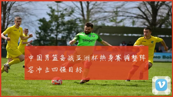 中国男篮备战亚洲杯热身赛调整阵容冲击四强目标