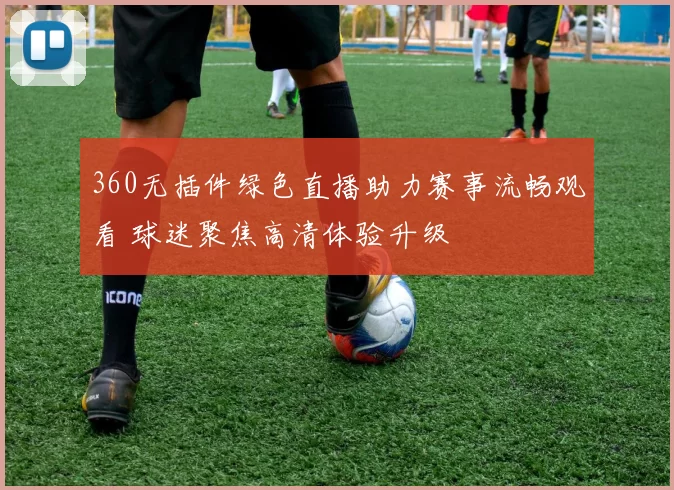 360无插件绿色直播助力赛事流畅观看 球迷聚焦高清体验升级