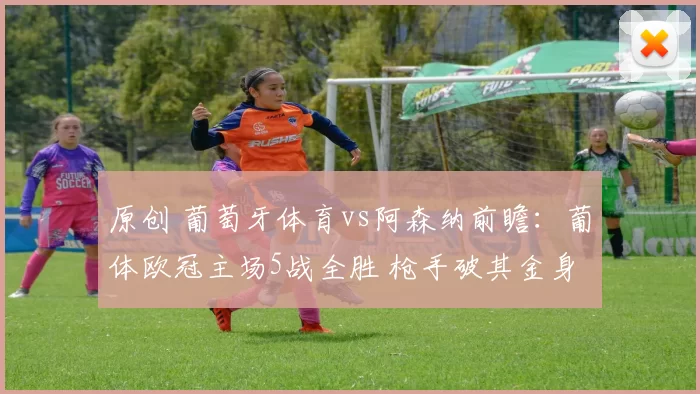 原创 葡萄牙体育vs阿森纳前瞻：葡体欧冠主场5战全胜 枪手破其金身