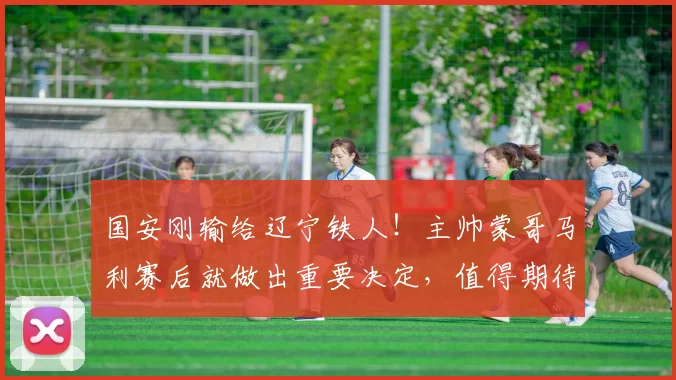 国安刚输给辽宁铁人！主帅蒙哥马利赛后就做出重要决定，值得期待