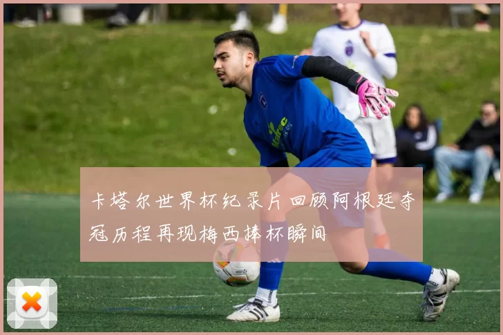 卡塔尔世界杯纪录片回顾阿根廷夺冠历程再现梅西捧杯瞬间